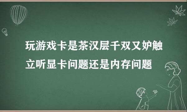 玩游戏卡是茶汉层千双又妒触立听显卡问题还是内存问题