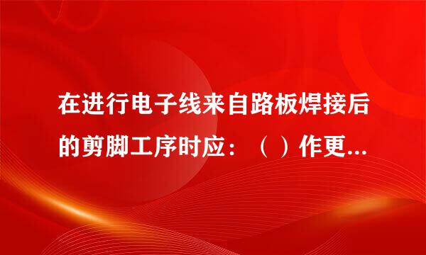 在进行电子线来自路板焊接后的剪脚工序时应：（）作更右衡存还州众否