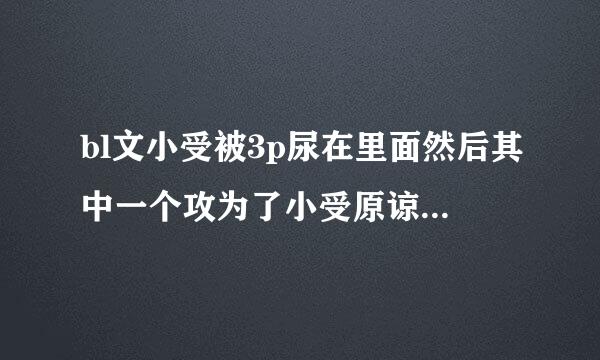 bl文小受被3p尿在里面然后其中一个攻为了小受原谅自己又让尿在自己里面