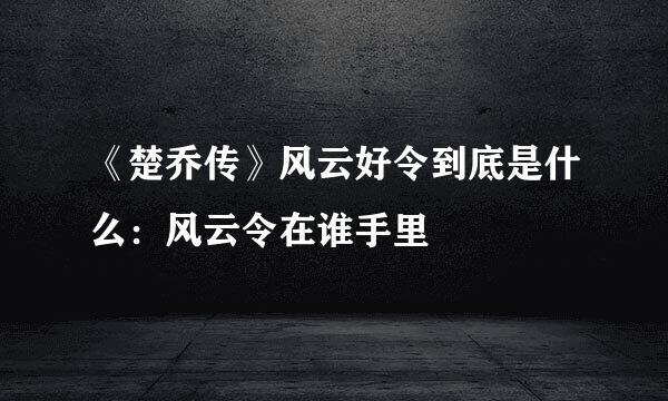 《楚乔传》风云好令到底是什么：风云令在谁手里