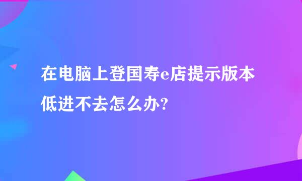 在电脑上登国寿e店提示版本低进不去怎么办?