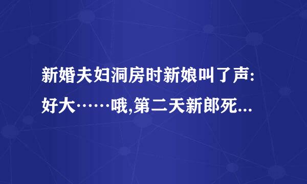 新婚夫妇洞房时新娘叫了声:好大……哦,第二天新郎死了,新娘疯了,为什么?