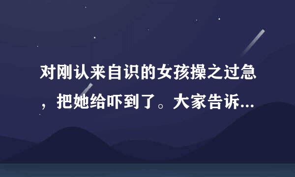 对刚认来自识的女孩操之过急，把她给吓到了。大家告诉我该怎么处理这个问题好呢？？