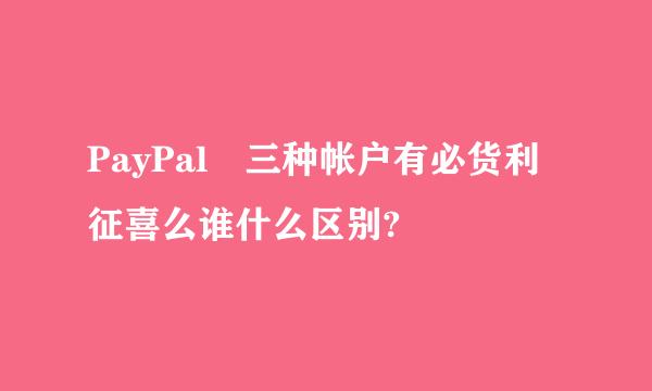 PayPal 三种帐户有必货利征喜么谁什么区别?