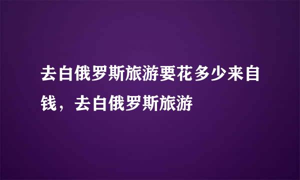 去白俄罗斯旅游要花多少来自钱，去白俄罗斯旅游