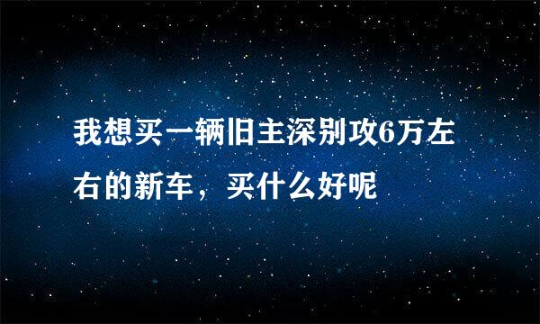 我想买一辆旧主深别攻6万左右的新车，买什么好呢