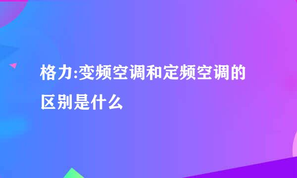 格力:变频空调和定频空调的区别是什么