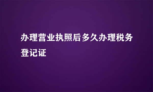 办理营业执照后多久办理税务登记证