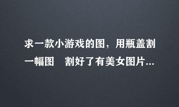 求一款小游戏的图，用瓶盖割一幅图 割好了有美女图片的 把所有图片都传我