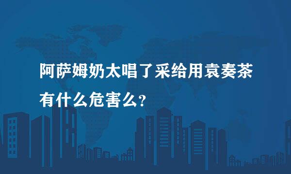 阿萨姆奶太唱了采给用袁奏茶有什么危害么？