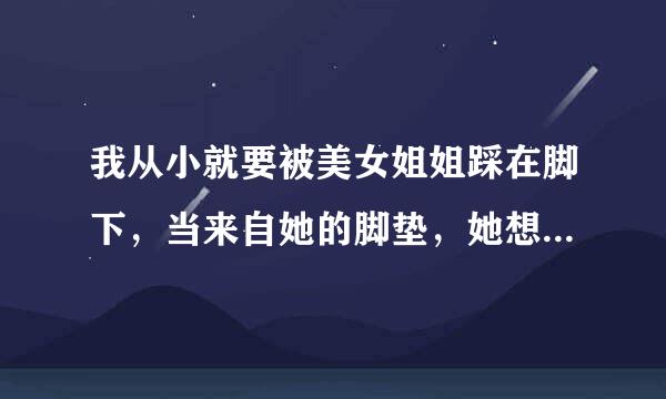 我从小就要被美女姐姐踩在脚下，当来自她的脚垫，她想怎么欺负我都可以，但是我总是无法如愿，又说不出口，咋办