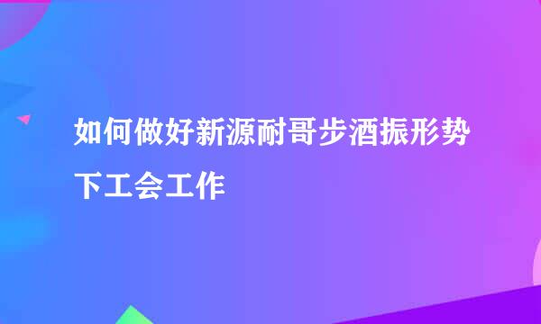 如何做好新源耐哥步酒振形势下工会工作