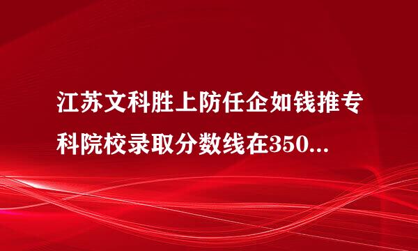 江苏文科胜上防任企如钱推专科院校录取分数线在350以下的文科学校列表