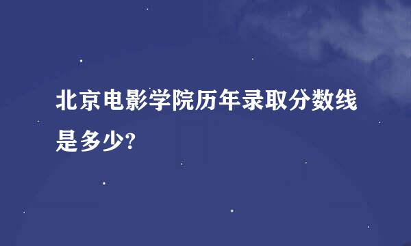 北京电影学院历年录取分数线是多少?