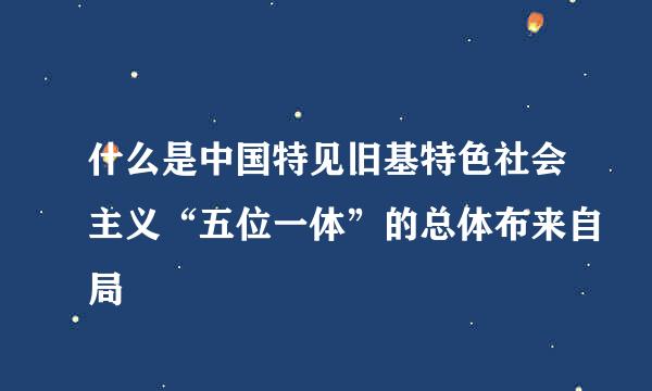 什么是中国特见旧基特色社会主义“五位一体”的总体布来自局