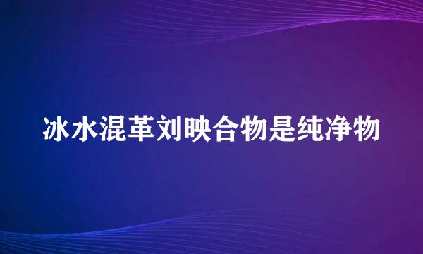 冰水混革刘映合物是纯净物