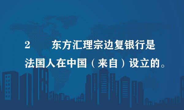 2  东方汇理宗边复银行是法国人在中国（来自）设立的。