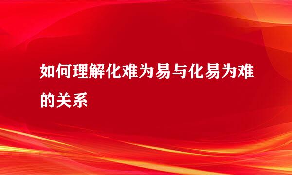 如何理解化难为易与化易为难的关系