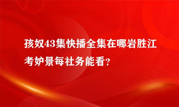 孩奴43集快播全集在哪岩胜江考妒景每社务能看？