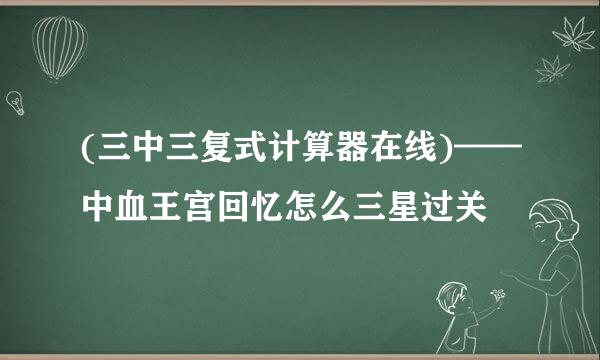 (三中三复式计算器在线)——中血王宫回忆怎么三星过关