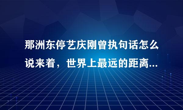 那洲东停艺庆刚曾执句话怎么说来着，世界上最远的距离不是生与死，后面几句是啥