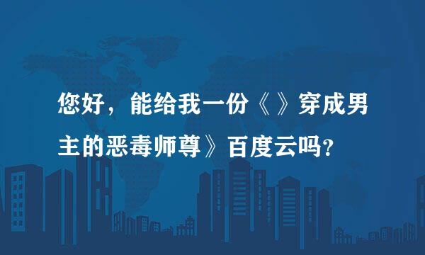 您好，能给我一份《》穿成男主的恶毒师尊》百度云吗？