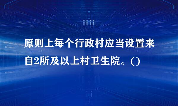 原则上每个行政村应当设置来自2所及以上村卫生院。()