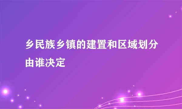 乡民族乡镇的建置和区域划分由谁决定