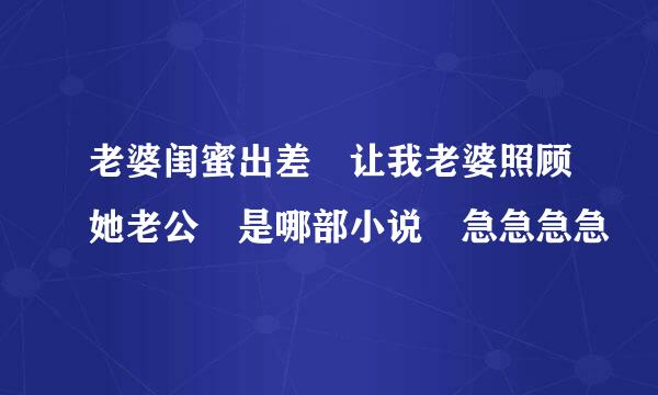 老婆闺蜜出差 让我老婆照顾她老公 是哪部小说 急急急急