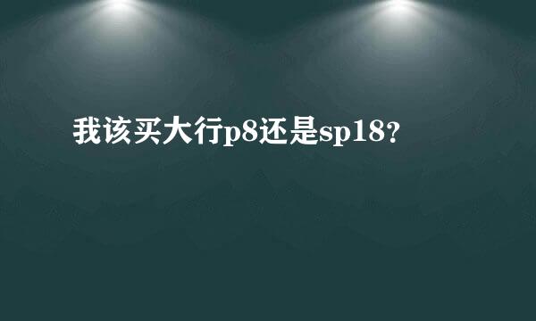 我该买大行p8还是sp18？