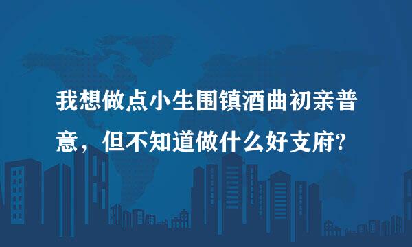 我想做点小生围镇酒曲初亲普意，但不知道做什么好支府?