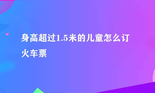 身高超过1.5米的儿童怎么订火车票