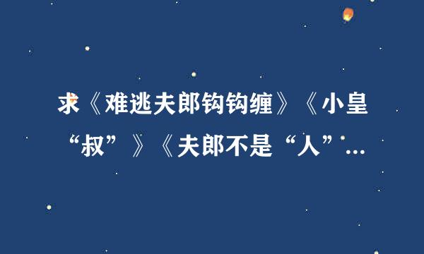 求《难逃夫郎钩钩缠》《小皇“叔”》《夫郎不是“人”》《难逃夫君缠缠缠坏七染对满呢力》《“傻”妻不能惹》完结txt