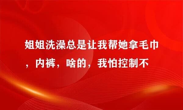 姐姐洗澡总是让我帮她拿毛巾，内裤，啥的，我怕控制不