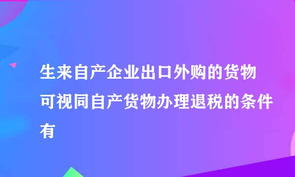 生来自产企业出口外购的货物可视同自产货物办理退税的条件有