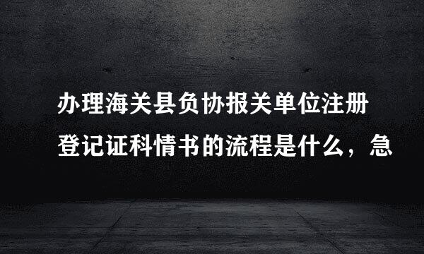 办理海关县负协报关单位注册登记证科情书的流程是什么，急