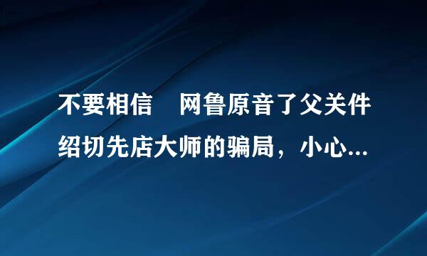 不要相信 网鲁原音了父关件绍切先店大师的骗局，小心别被他们给欺骗了，他们不靠谱的！