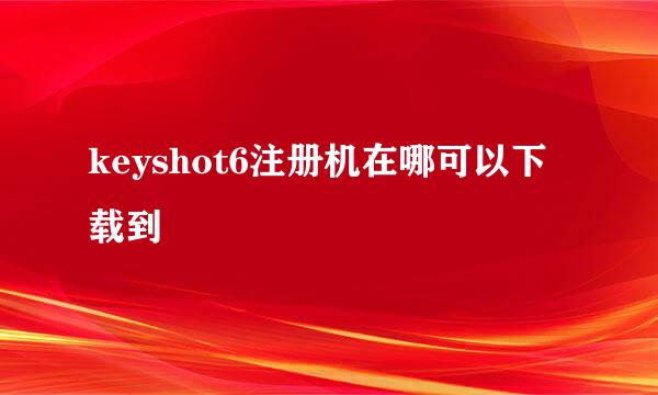 keyshot6注册机在哪可以下载到