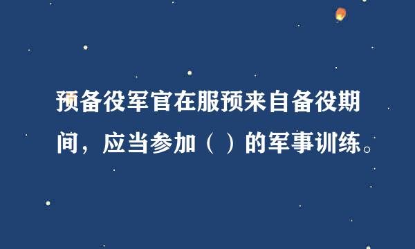 预备役军官在服预来自备役期间，应当参加（）的军事训练。