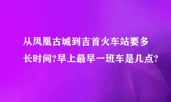 从凤凰古城到吉首火车站要多长时间?早上最早一班车是几点?