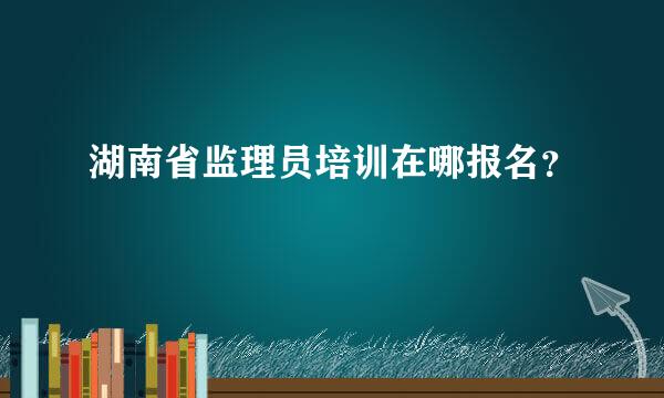 湖南省监理员培训在哪报名？