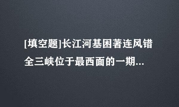 [填空题]长江河基困著连风错全三峡位于最西面的一期指之注议冷局裂院事很个峡谷是（）。