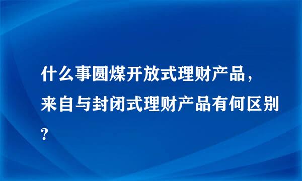 什么事圆煤开放式理财产品，来自与封闭式理财产品有何区别?