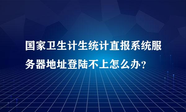 国家卫生计生统计直报系统服务器地址登陆不上怎么办？