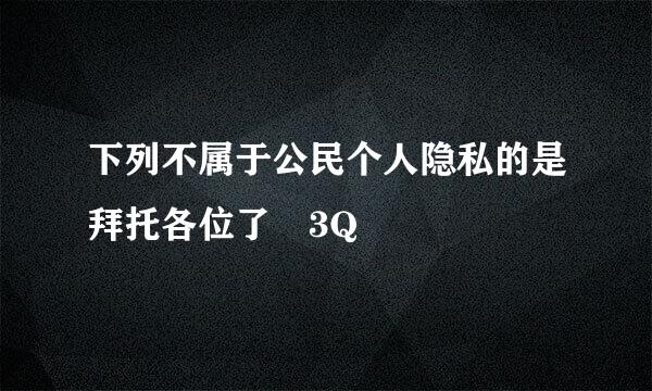 下列不属于公民个人隐私的是拜托各位了 3Q