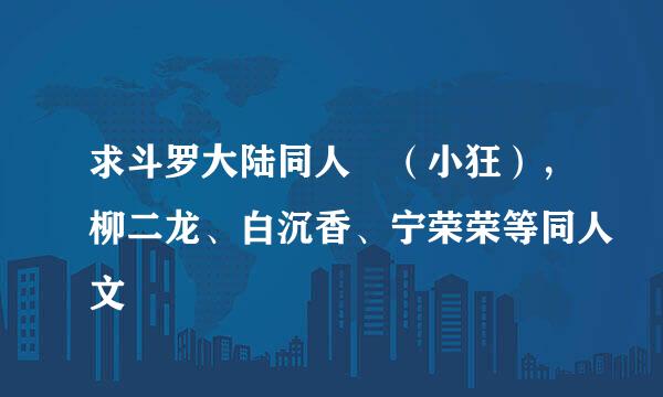 求斗罗大陆同人 （小狂），柳二龙、白沉香、宁荣荣等同人文