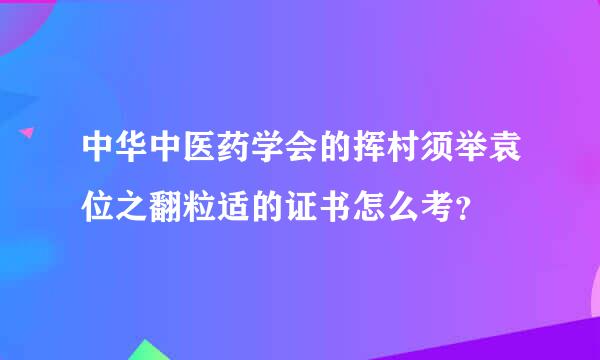 中华中医药学会的挥村须举袁位之翻粒适的证书怎么考？