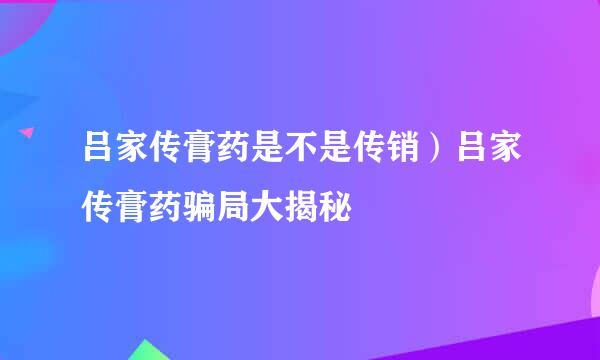 吕家传膏药是不是传销）吕家传膏药骗局大揭秘