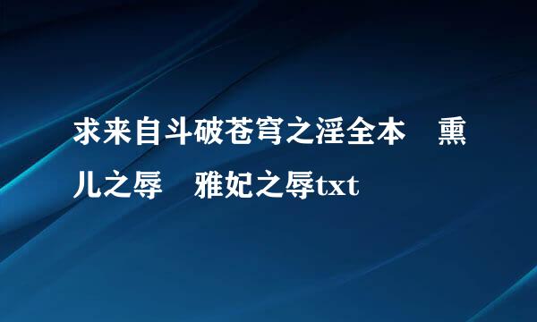 求来自斗破苍穹之淫全本 熏儿之辱 雅妃之辱txt