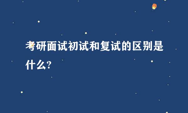 考研面试初试和复试的区别是什么?